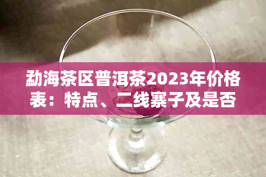 勐海茶区普洱茶2023年价格表：特点、二线寨子及是否昂贵。