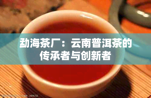 勐海茶厂：云南普洱茶的传承者与创新者