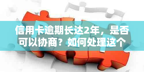 信用卡逾期长达2年，是否可以协商？如何处理这个问题？