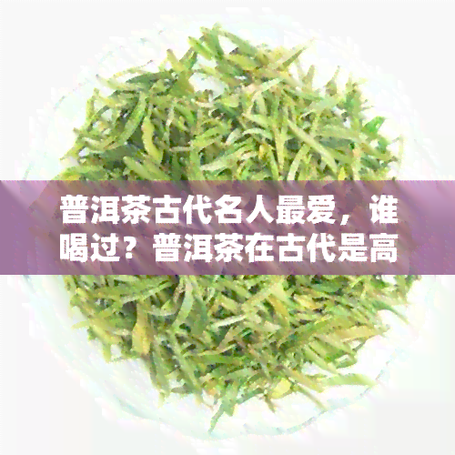 普洱茶古代名人更爱，谁喝过？普洱茶在古代是高端茶吗？