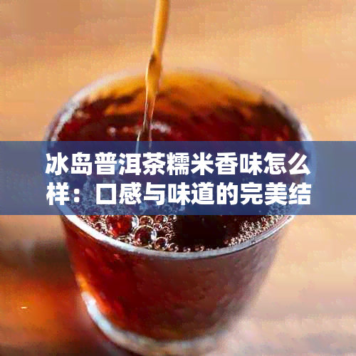 冰岛普洱茶糯米香味怎么样：口感与味道的完美结合