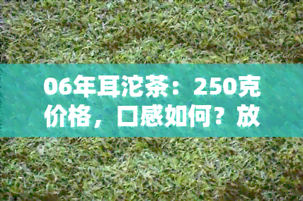 06年耳沱茶：250克价格，口感如何？放几年的好喝？