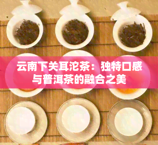 云南下关耳沱茶：独特口感与普洱茶的融合之美