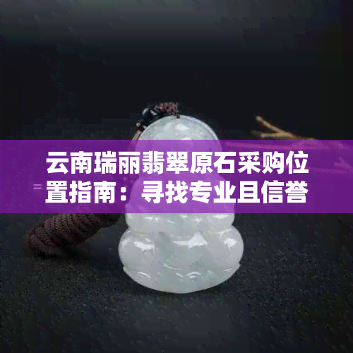 云南瑞丽翡翠原石采购位置指南：寻找专业且信誉良好的批发商