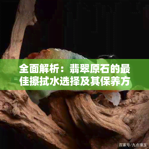 全面解析：翡翠原石的更佳擦拭水选择及其保养方法，让翡翠更加闪耀