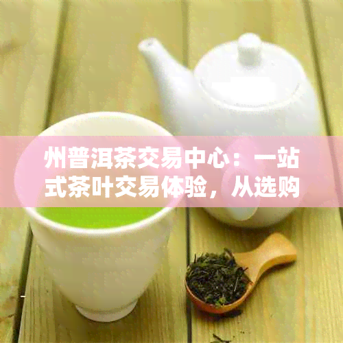 州普洱茶交易中心：一站式茶叶交易体验，从选购到品鉴的全方位指南