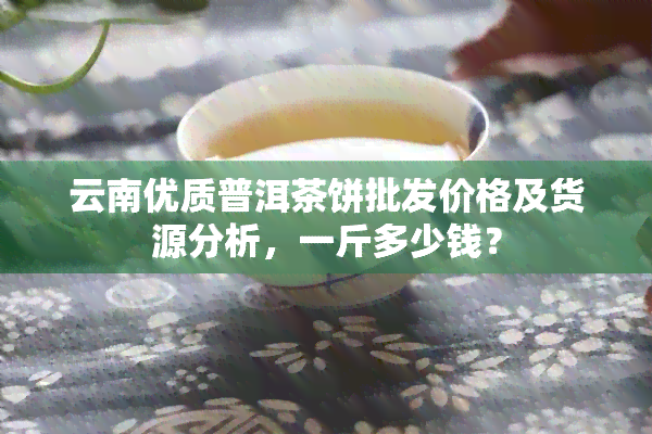 云南优质普洱茶饼批发价格及货源分析，一斤多少钱？