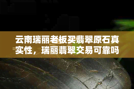 云南瑞丽老板买翡翠原石真实性，瑞丽翡翠交易可靠吗？