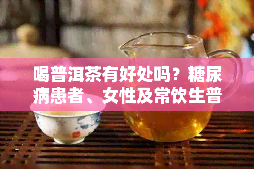 喝普洱茶有好处吗？糖尿病患者、女性及常饮生普洱茶的好处和坏处。