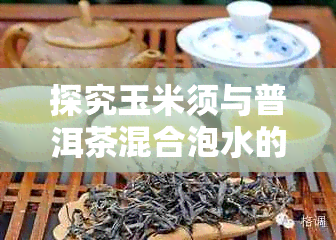 探究玉米须与普洱茶混合泡水的独特功效与作用