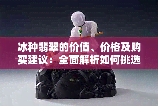 冰种翡翠的价值、价格及购买建议：全面解析如何挑选和评估翡翠