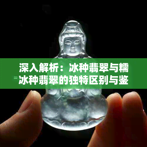 深入解析：冰种翡翠与糯冰种翡翠的独特区别与鉴赏技巧