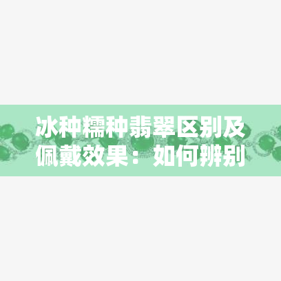 冰种糯种翡翠区别及佩戴效果：如何辨别真假？