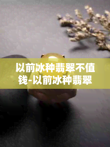 以前冰种翡翠不值钱-以前冰种翡翠不值钱吗