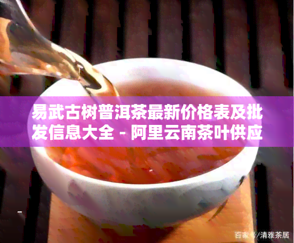 易武古树普洱茶最新价格表及批发信息大全 - 阿里云南茶叶供应商