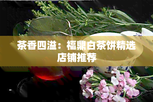 茶香四溢：福鼎白茶饼精选店铺推荐