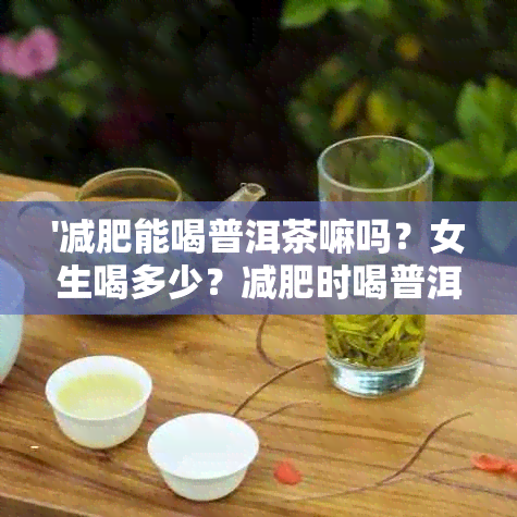 '减肥能喝普洱茶嘛吗？女生喝多少？减肥时喝普洱茶好吗？'