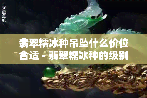 翡翠糯冰种吊坠什么价位合适 - 翡翠糯冰种的级别与价格解析