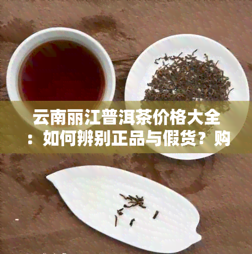 云南丽江普洱茶价格大全：如何辨别正品与假货？购买时应注意哪些事项？