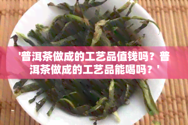 '普洱茶做成的工艺品值钱吗？普洱茶做成的工艺品能喝吗？'