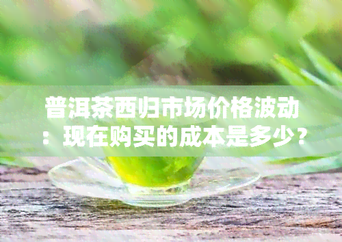 普洱茶西归市场价格波动：现在购买的成本是多少？如何判断优质茶叶？