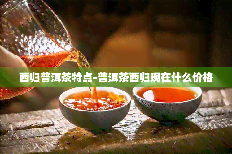 西归普洱茶特点-普洱茶西归现在什么价格