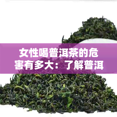 女性喝普洱茶的危害有多大：了解普洱茶对女性身体的影响及可能的危害。