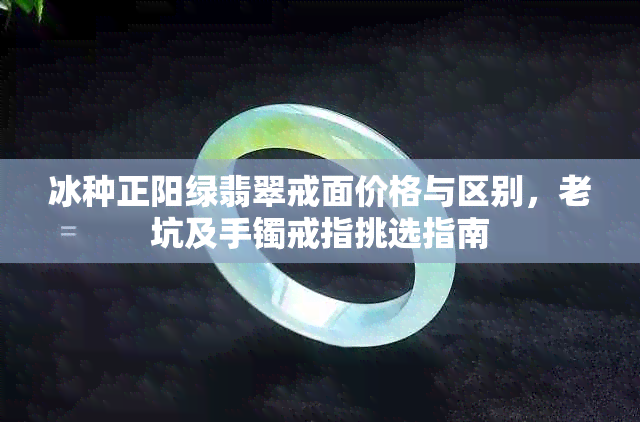 冰种正阳绿翡翠戒面价格与区别，老坑及手镯戒指挑选指南