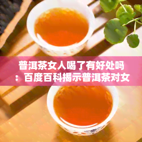 普洱茶女人喝了有好处吗：百度百科揭示普洱茶对女性的好处与坏处