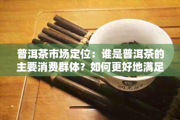 普洱茶市场定位：谁是普洱茶的主要消费群体？如何更好地满足他们的需求？