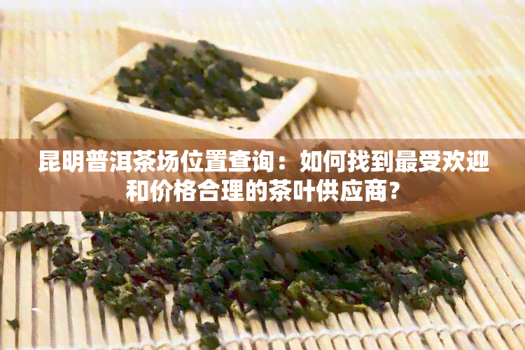 昆明普洱茶场位置查询：如何找到更受欢迎和价格合理的茶叶供应商？