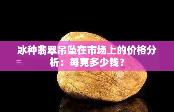 冰种翡翠吊坠在市场上的价格分析：每克多少钱？