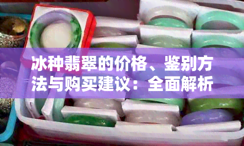 冰种翡翠的价格、鉴别方法与购买建议：全面解析如何挑选和评估翡翠首饰