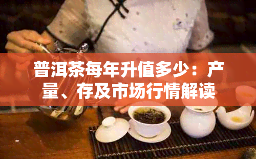 普洱茶每年升值多少：产量、存及市场行情解读