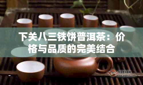 下关八三铁饼普洱茶：价格与品质的完美结合