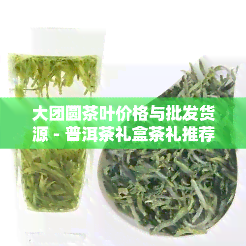 大团圆茶叶价格与批发货源 - 普洱茶礼盒茶礼推荐