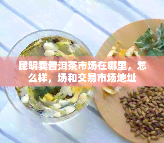 昆明卖普洱茶市场在哪里，怎么样，场和交易市场地址