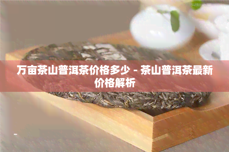 万亩茶山普洱茶价格多少 - 茶山普洱茶最新价格解析