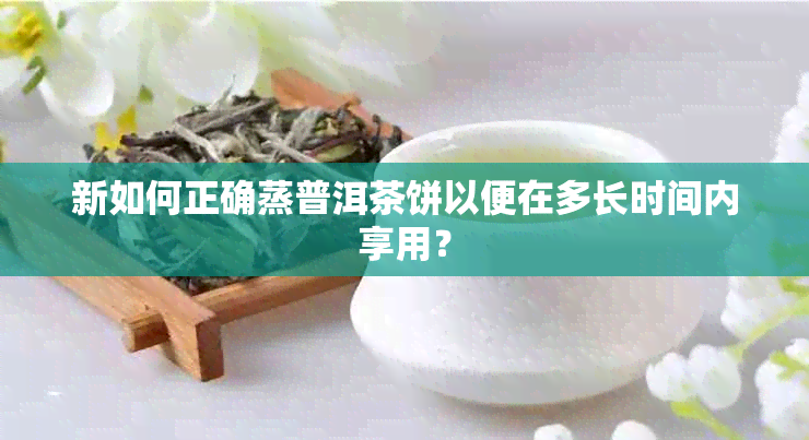 新如何正确蒸普洱茶饼以便在多长时间内享用？