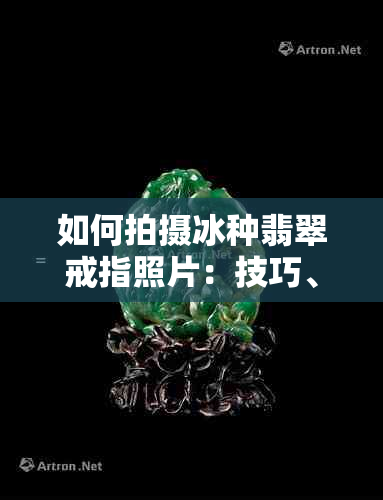 如何拍摄冰种翡翠戒指照片：技巧、光线、角度和后期处理全解析