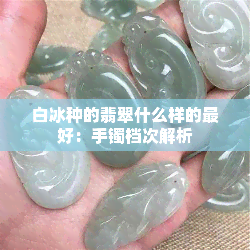 白冰种的翡翠什么样的更好：手镯档次解析