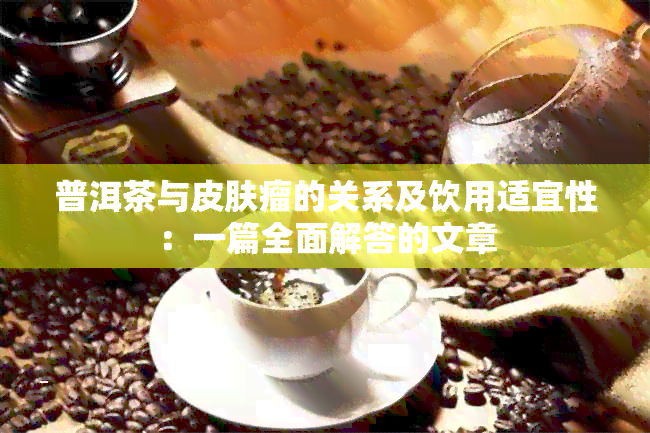 普洱茶与皮肤瘤的关系及饮用适宜性：一篇全面解答的文章