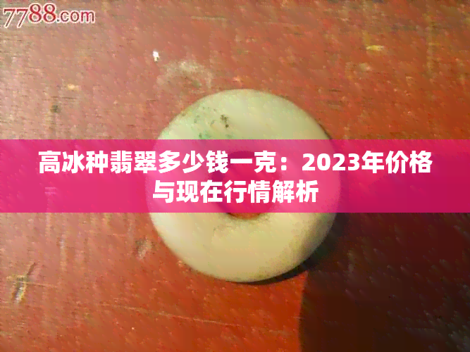 高冰种翡翠多少钱一克：2023年价格与现在行情解析