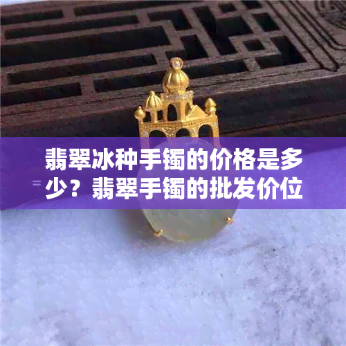 翡翠冰种手镯的价格是多少？翡翠手镯的批发价位和货源在哪里？