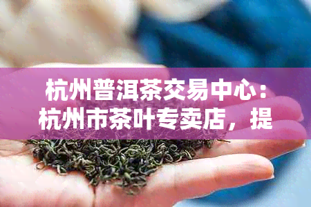 杭州普洱茶交易中心：杭州市茶叶专卖店，提供优质普洱茶及交易服务