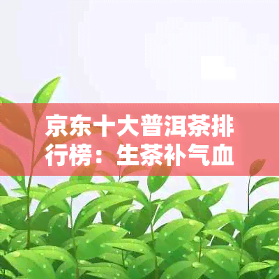 京东十大普洱茶排行榜：生茶补气血推荐，哪种好？