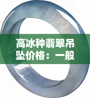 高冰种翡翠吊坠价格：一般是多少？挂件和价格多少合适？多少钱？