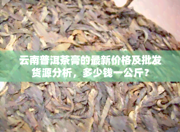 云南普洱茶膏的最新价格及批发货源分析，多少钱一公斤？