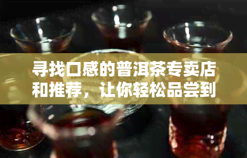 寻找口感的普洱茶专卖店和推荐，让你轻松品尝到好喝的普洱茶！