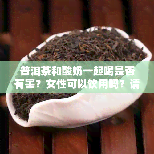 普洱茶和酸奶一起喝是否有害？女性可以饮用吗？请提供相关信息。